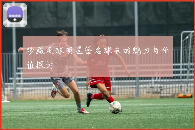 珍藏足球明星签名球衣的魅力与价值探讨