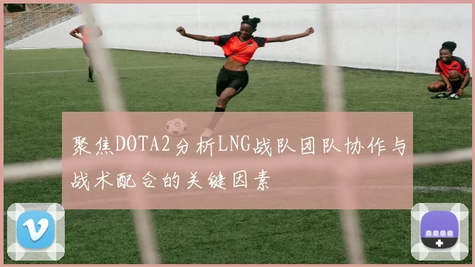 聚焦DOTA2分析LNG战队团队协作与战术配合的关键因素