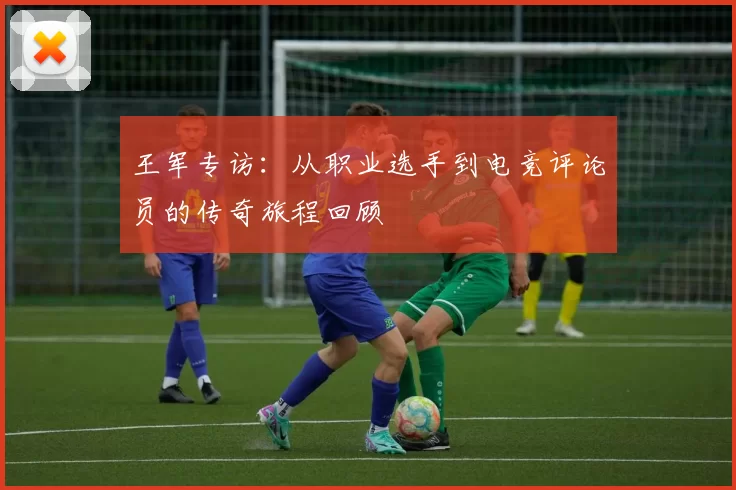 王军专访：从职业选手到电竞评论员的传奇旅程回顾