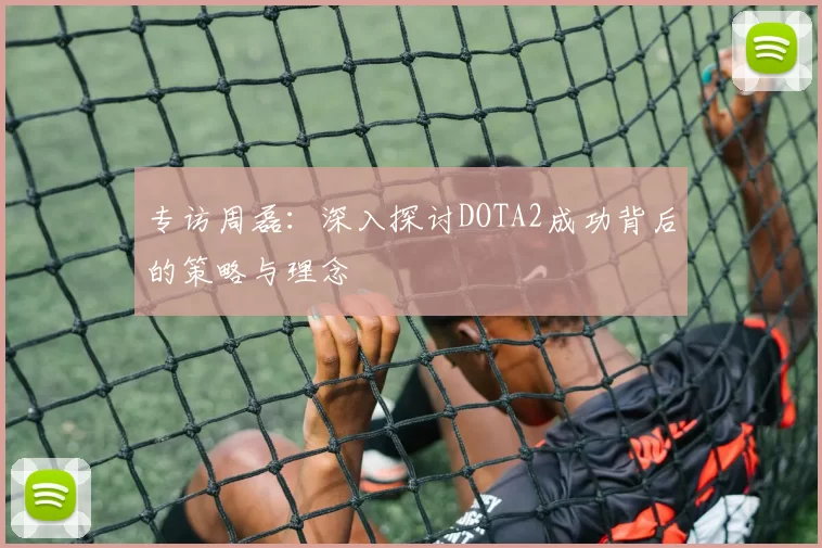 专访周磊：深入探讨DOTA2成功背后的策略与理念