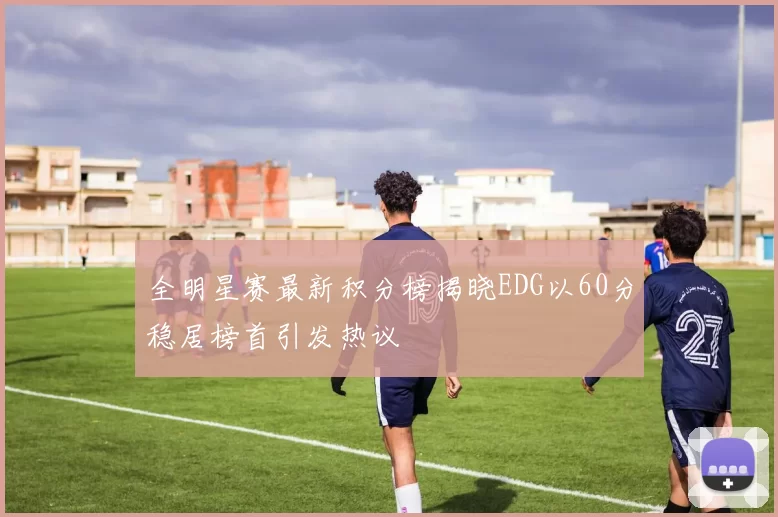 全明星赛最新积分榜揭晓EDG以60分稳居榜首引发热议