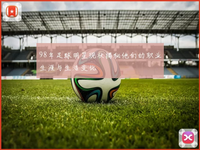 98年足球明星现状揭秘他们的职业生涯与生活变化