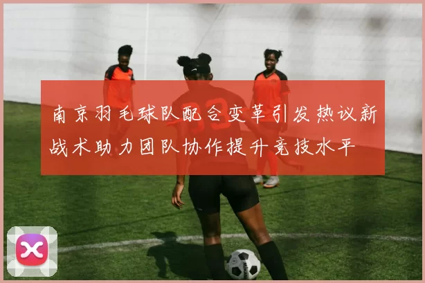 南京羽毛球队配合变革引发热议新战术助力团队协作提升竞技水平