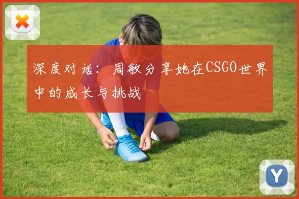 深度对话：周敏分享她在CSGO世界中的成长与挑战