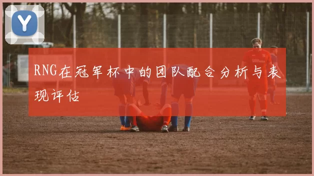 RNG在冠军杯中的团队配合分析与表现评估