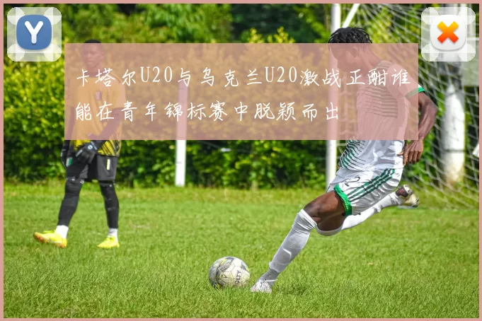 卡塔尔U20与乌克兰U20激战正酣谁能在青年锦标赛中脱颖而出