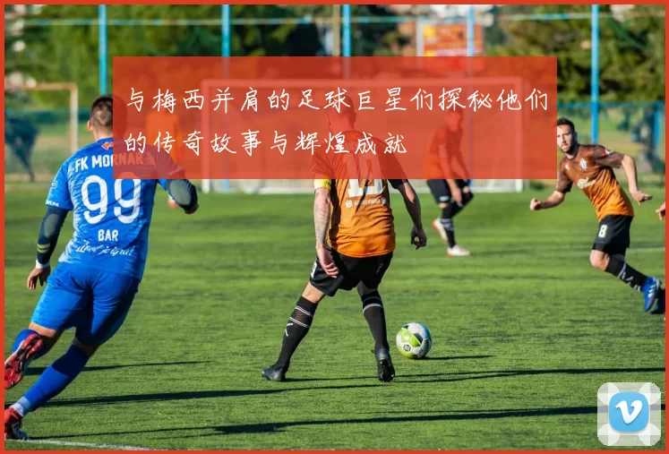 与梅西并肩的足球巨星们探秘他们的传奇故事与辉煌成就