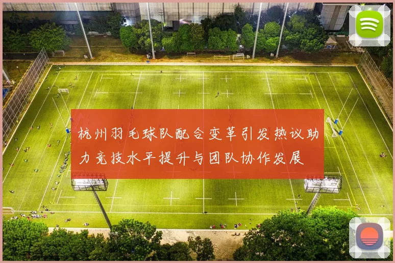 杭州羽毛球队配合变革引发热议助力竞技水平提升与团队协作发展