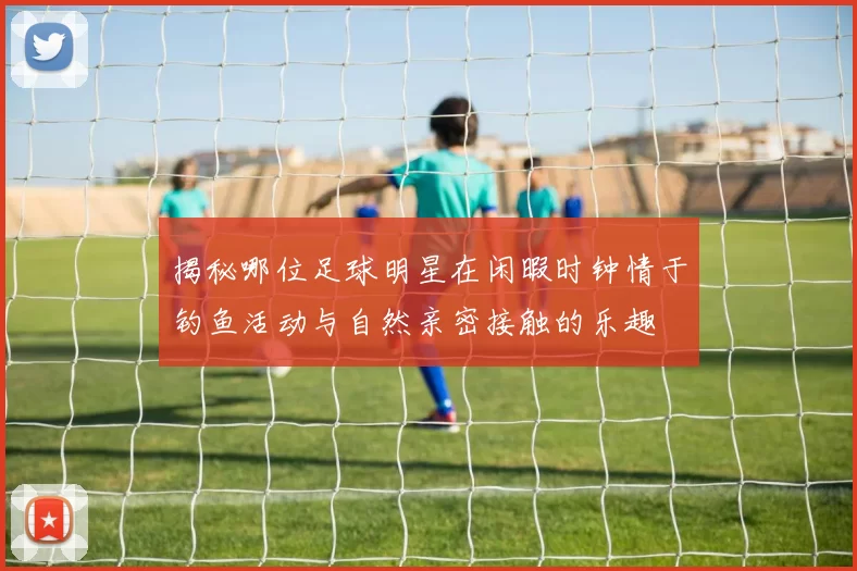 揭秘哪位足球明星在闲暇时钟情于钓鱼活动与自然亲密接触的乐趣