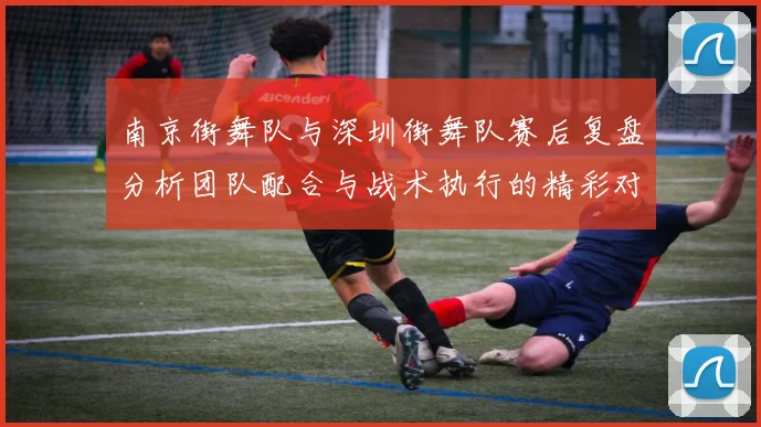 南京街舞队与深圳街舞队赛后复盘分析团队配合与战术执行的精彩对决