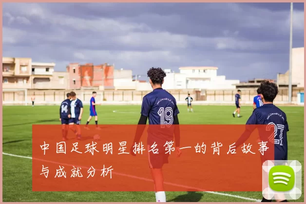 中国足球明星排名第一的背后故事与成就分析