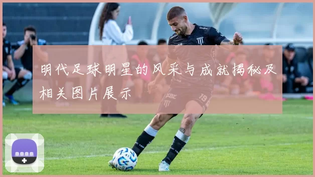 明代足球明星的风采与成就揭秘及相关图片展示