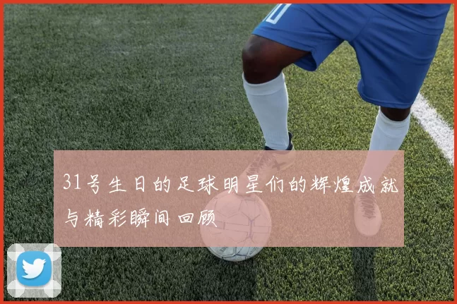 31号生日的足球明星们的辉煌成就与精彩瞬间回顾
