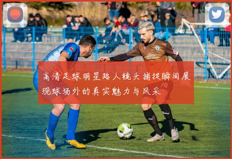 高清足球明星路人镜头捕捉瞬间展现球场外的真实魅力与风采