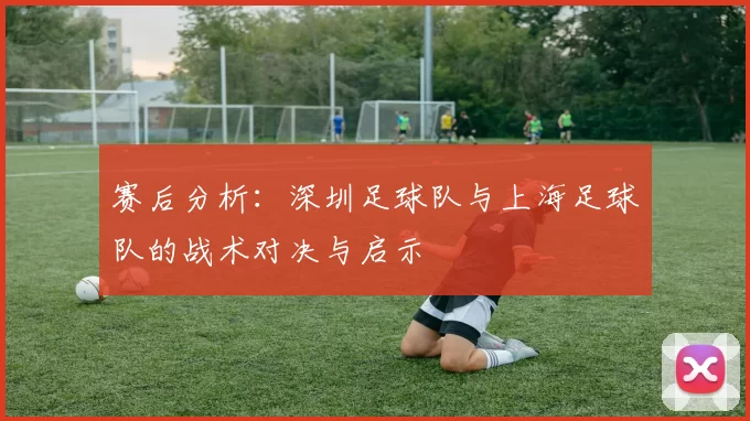 赛后分析：深圳足球队与上海足球队的战术对决与启示