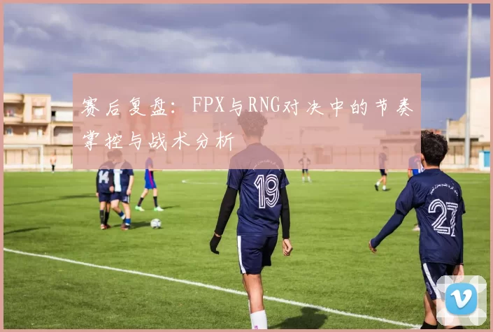 赛后复盘：FPX与RNG对决中的节奏掌控与战术分析