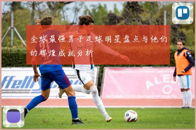 全球最强男子足球明星盘点与他们的辉煌成就分析