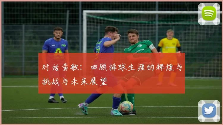 对话黄敏：回顾排球生涯的辉煌与挑战与未来展望