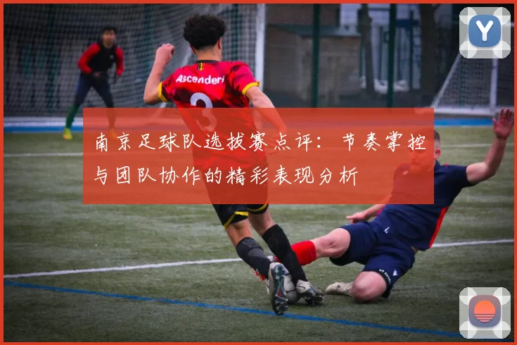 南京足球队选拔赛点评：节奏掌控与团队协作的精彩表现分析