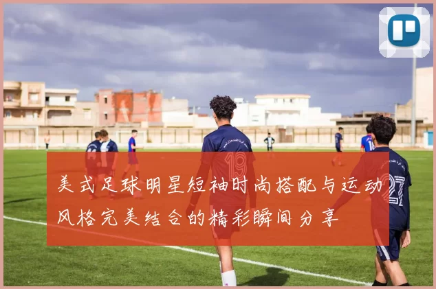 美式足球明星短袖时尚搭配与运动风格完美结合的精彩瞬间分享