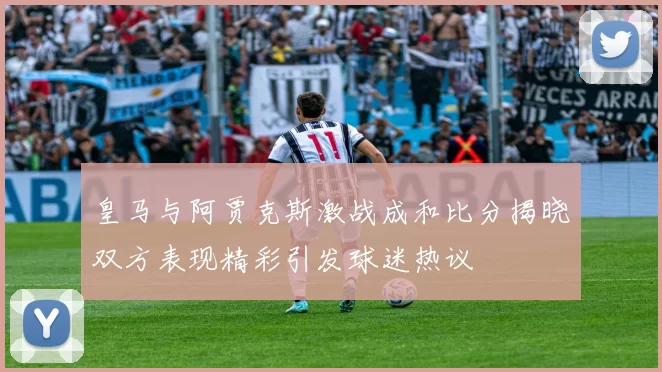 皇马与阿贾克斯激战成和比分揭晓双方表现精彩引发球迷热议