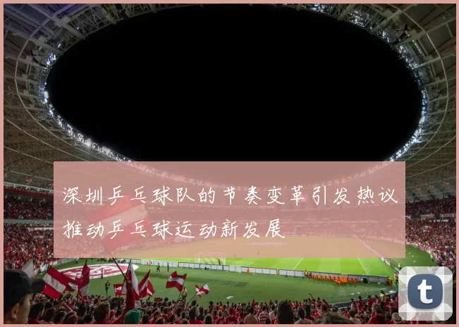 深圳乒乓球队的节奏变革引发热议推动乒乓球运动新发展