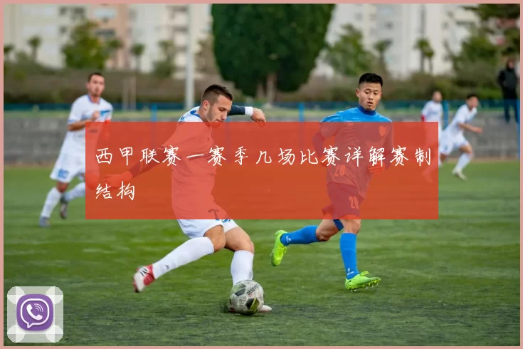 西甲联赛一赛季几场比赛详解赛制结构
