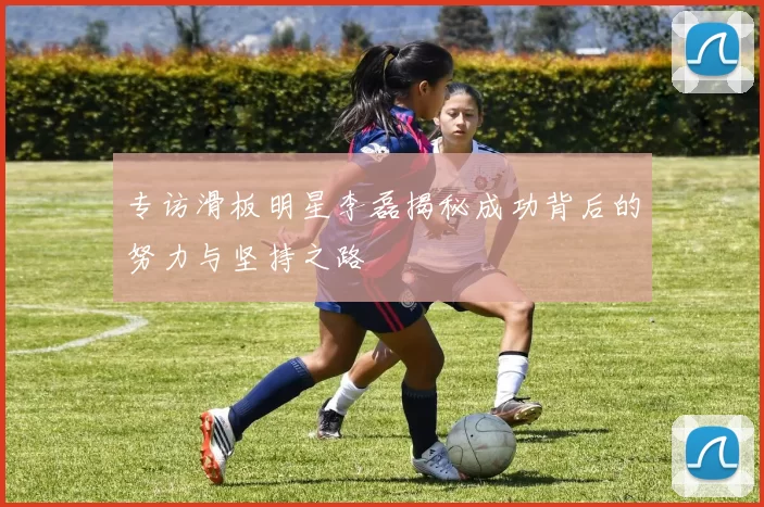 专访滑板明星李磊揭秘成功背后的努力与坚持之路