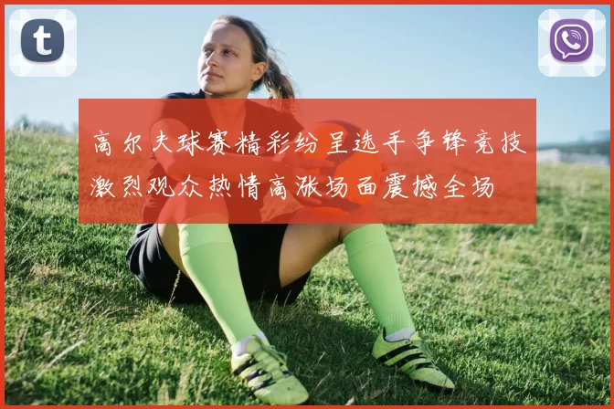 高尔夫球赛精彩纷呈选手争锋竞技激烈观众热情高涨场面震撼全场