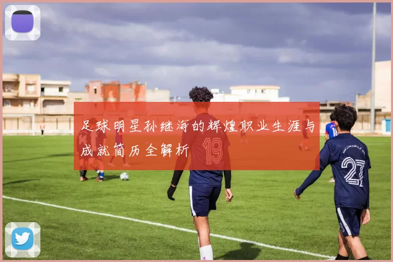 足球明星孙继海的辉煌职业生涯与成就简历全解析