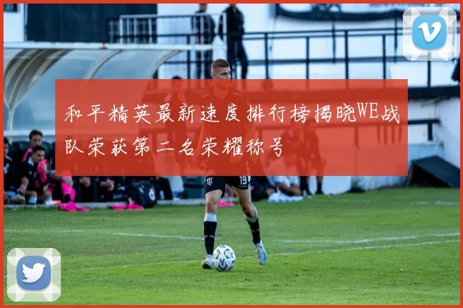 和平精英最新速度排行榜揭晓WE战队荣获第二名荣耀称号