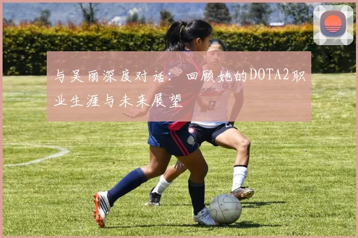 与吴丽深度对话：回顾她的DOTA2职业生涯与未来展望