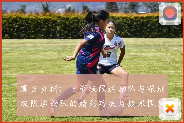 赛后分析：上海极限运动队与深圳极限运动队的精彩对决与战术探讨