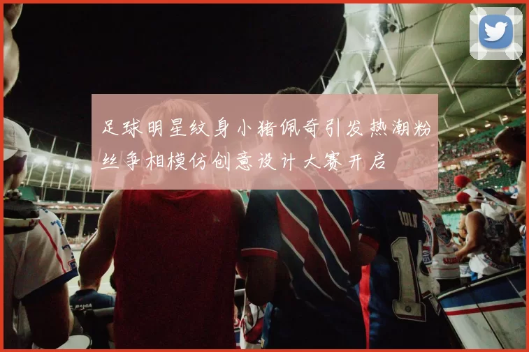 足球明星纹身小猪佩奇引发热潮粉丝争相模仿创意设计大赛开启
