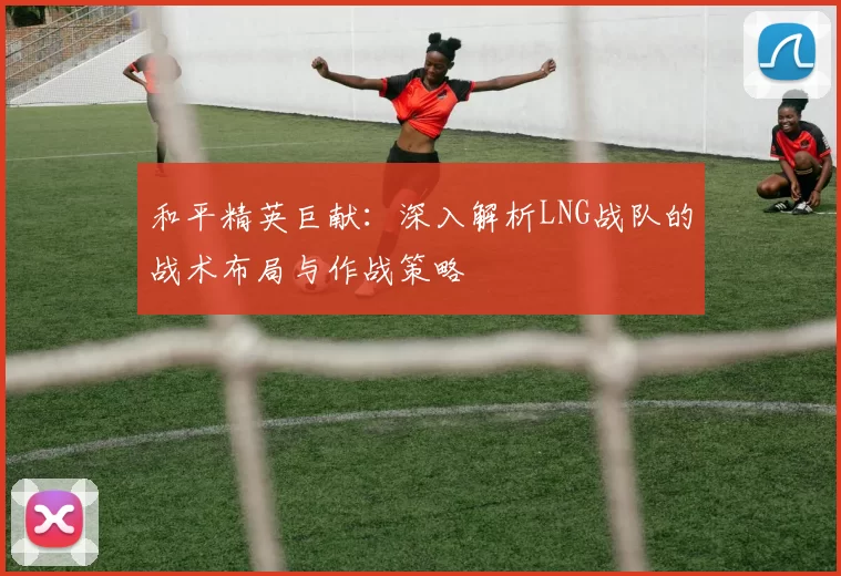 和平精英巨献：深入解析LNG战队的战术布局与作战策略