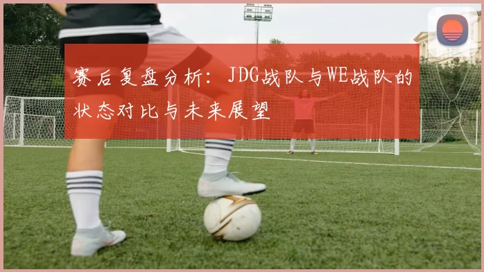 赛后复盘分析：JDG战队与WE战队的状态对比与未来展望