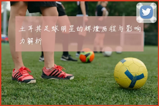 土耳其足球明星的辉煌历程与影响力解析
