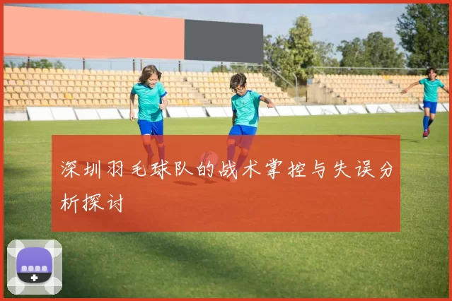 深圳羽毛球队的战术掌控与失误分析探讨