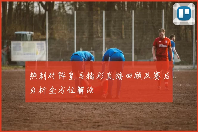 热刺对阵皇马精彩直播回顾及赛后分析全方位解读