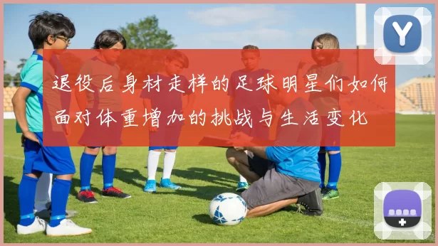 退役后身材走样的足球明星们如何面对体重增加的挑战与生活变化