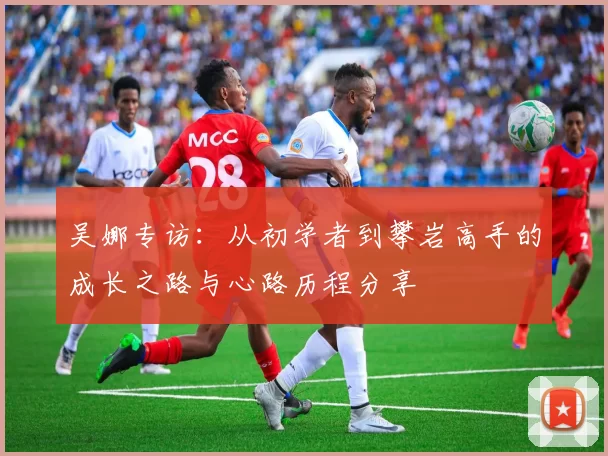 吴娜专访：从初学者到攀岩高手的成长之路与心路历程分享