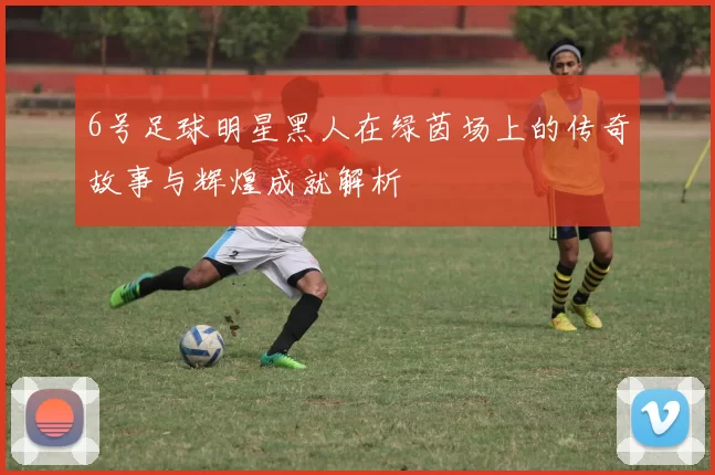 6号足球明星黑人在绿茵场上的传奇故事与辉煌成就解析
