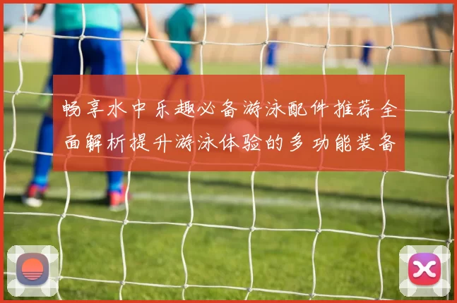 畅享水中乐趣必备游泳配件推荐全面解析提升游泳体验的多功能装备