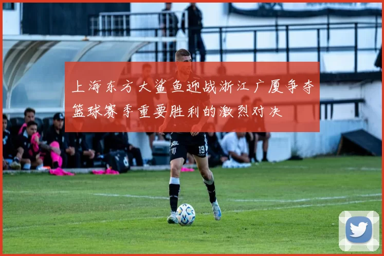上海东方大鲨鱼迎战浙江广厦争夺篮球赛季重要胜利的激烈对决