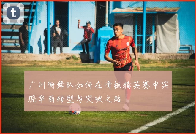 广州街舞队如何在滑板精英赛中实现华丽转型与突破之路