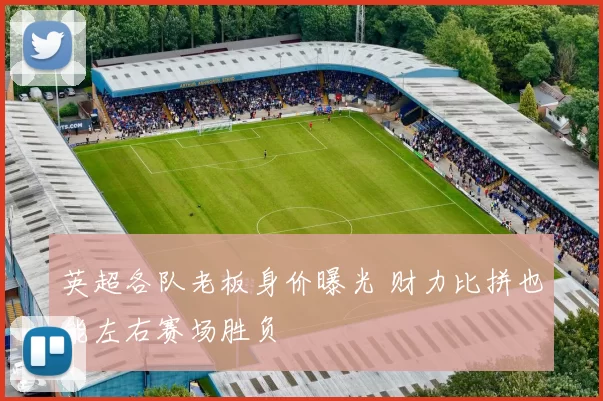 英超各队老板身价曝光 财力比拼也能左右赛场胜负