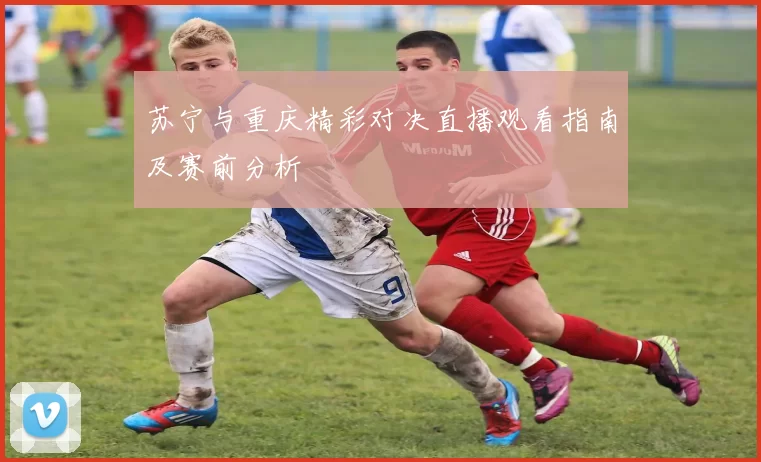 苏宁与重庆精彩对决直播观看指南及赛前分析