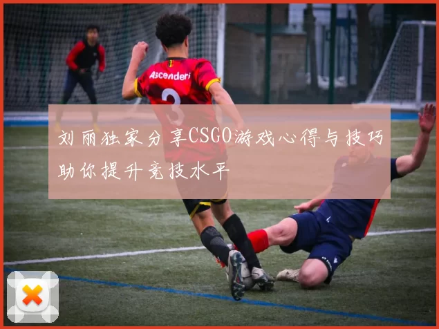 刘丽独家分享CSGO游戏心得与技巧助你提升竞技水平