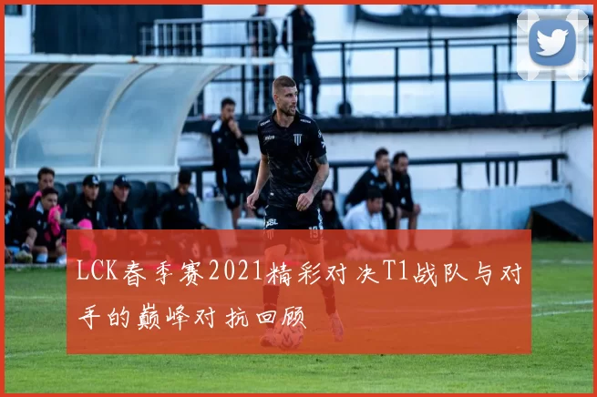LCK春季赛2021精彩对决T1战队与对手的巅峰对抗回顾