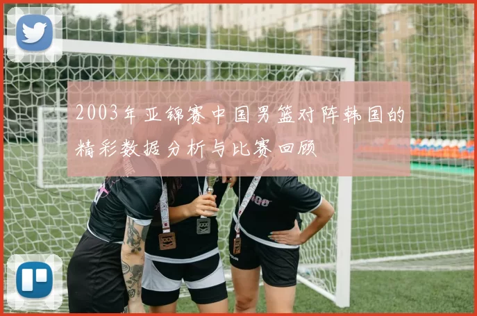 2003年亚锦赛中国男篮对阵韩国的精彩数据分析与比赛回顾